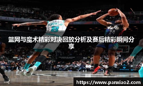 篮网与魔术精彩对决回放分析及赛后精彩瞬间分享
